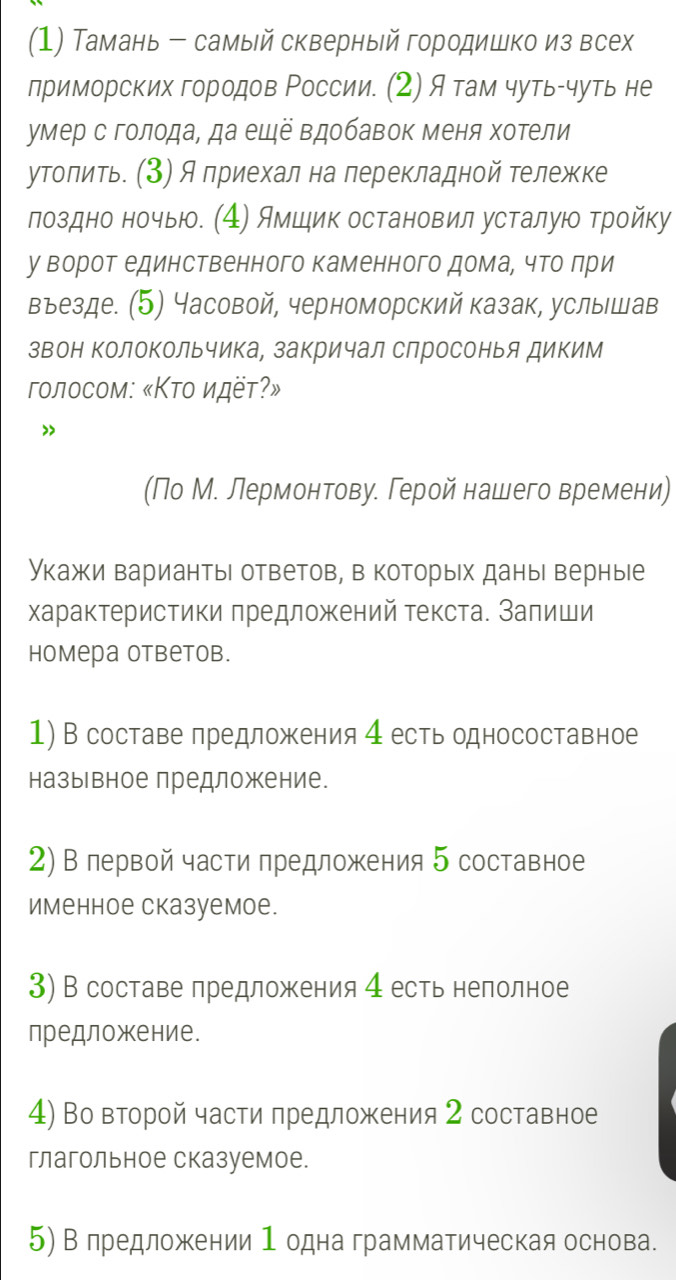 (1) Тамань - самый скверный городишко из всех
приморских городов России. (2) Я там чуть-чуть не
умер с голода, да еще вдобавок меня хотели
утолить. (3) А приехал на перекладной тележке
лоздно ночыю. (4) Ямшик остановил усталую тройку
у ворот единственного каменного дома¸ что лри
вьезде. (5) Часовой, черноморский казак, услышав
звон ΚолоΚольчика, закричал слросонья диким
гοлοсом: «Κτο идёτ?»
>
(По М. лермонтову. Герой нашего времени)
Укажи вариантыι ответов, в которых даны верные
характеристики πредложений текста. Залиши
homера otbеtob.
1) В составе лредложения 4 естьодносоставное
назыьвное предложкение.
2) В лервой части предложения 5 составное
именное сказуемое.
3) В составе лредложения 4 есть нелолное
предложение.
4) Во второй части πредложения 2 составное
глагольное сказуемое.
5) В лредложении 1 одна грамматическая основа.