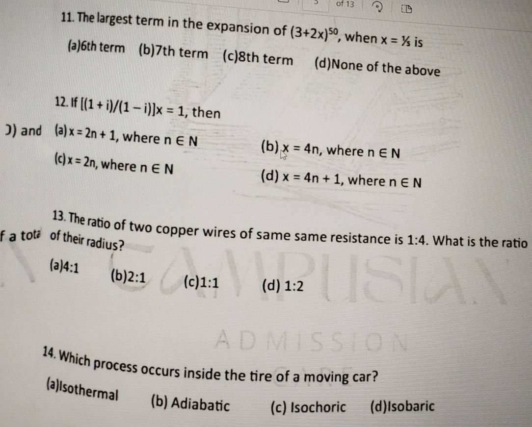 of 13
11. The largest term in the expansion of (3+2x)^50 , when x=1/s is
(a) 6th term (b) 7th term (c) 8th term (d)None of the above
12. If [(1+i)/(1-i)]x=1 , then
J) and (ə) x=2n+1 , where n∈ N x=4n , where n∈ N
(b)
(c) x=2n , where n∈ N
(d) x=4n+1 , where n∈ N
13. The ratio of two copper wires of same same resistance is 1:4. What is the ratio
f a tot of their radius?
(a) 4:1 (b) 2:1 (c) 1:1 (d) 1:2
14. Which process occurs inside the tire of a moving car?
(a)Isothermal (b) Adiabatic (c) Isochoric (d)Isobaric