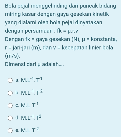 Bola pejal menggelinding dari puncak bidang
miring kasar dengan gaya gesekan kinetik
yang dialami oleh bola pejal dinyatakan
dengan persamaan : fk=mu .r.v
Dengan fk= gaya gesekan (N), mu = konstanta,
r= jari-jari (m), dan v= kecepatan linier bola
(m/s).
Dimensi dari μ adalah....
a. M.L^(-1).T^(-1)
b. M.L^(-1).T^(-2)
C. M.L.T^(-1)
d. M.L^(-1).T^2
e. M.L.T^(-2)