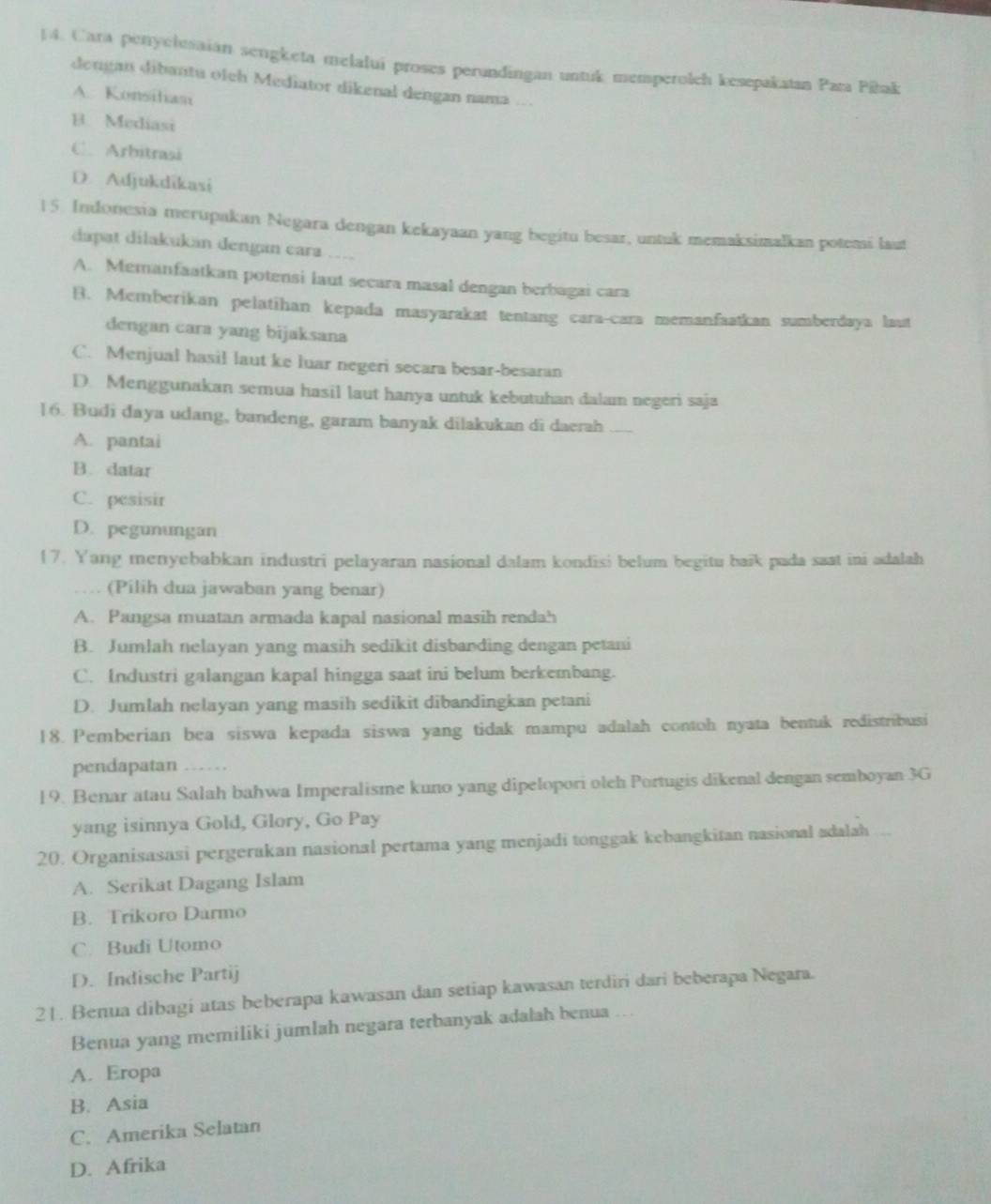 Cara penyclesaian sengketa melalui proses perundingan untuk memperolch kesepakatan Para Piłak
dengan dibantu oleh Mediator dikenal dengan nama ...
A. Konsiliam
B. Mediasi
C. Arbitrasi
D. Adjukdikasi
15. Indonesia merupakan Negara dengan kekayaan yang begitu besar, untuk memaksimalkan potemi laut
dapat dilakukán dengan cara …..
A. Memanfaatkan potensi laut secara masal dengan berbagai cara
B. Memberikan pelatihan kepada masyarakat tentang cara-cara memanfaatkan sumberdaya laut
dengan cara yang bijaksana
C. Menjual hasil laut ke luar negeri secara besar-besaran
D. Menggunakan semua hasil laut hanya untuk kebutuhan dalam negeri saja
16. Budi daya udang, bandeng, garam banyak dilakukan di daerah_
A. pantai
B. datar
C. pesisir
D. pegunungan
17. Yang menyebabkan industri pelayaran nasional dalam kondisi belum begitu baik pada saat ini adalah
(Pilih dua jawaban yang benar)
A. Pangsa muatan armada kapal nasional masih rendah
B. Jumlah nelayan yang masih sedikit disbanding dengan petani
C. Industri galangan kapal hingga saat ini belum berkembang.
D. Jumlah nelayan yang masih sedikit dibandingkan petani
18. Pemberian bea siswa kepada siswa yang tidak mampu adalah contoh nyata bentuk redistribusi
pendapatan ….
19. Benar atau Salah bahwa Imperalisme kuno yang dipelopori oleh Portugis dikenal dengan semboyan 3G
yang isinnya Gold, Glory, Go Pay
20. Organisasasi pergerakan nasional pertama yang menjadi tonggak kebangkitan nasional adalah
A. Serikat Dagang Islam
B. Trikoro Darmo
C. Budi Utomo
D. Indische Partij
21. Benua dibagi atas beberapa kawasan dan setiap kawasan terdiri dari beberapa Negara.
Benua yang memiliki jumlah negara terbanyak adalah benua ...
A. Eropa
B. Asia
C. Amerika Selatan
D. Afrika