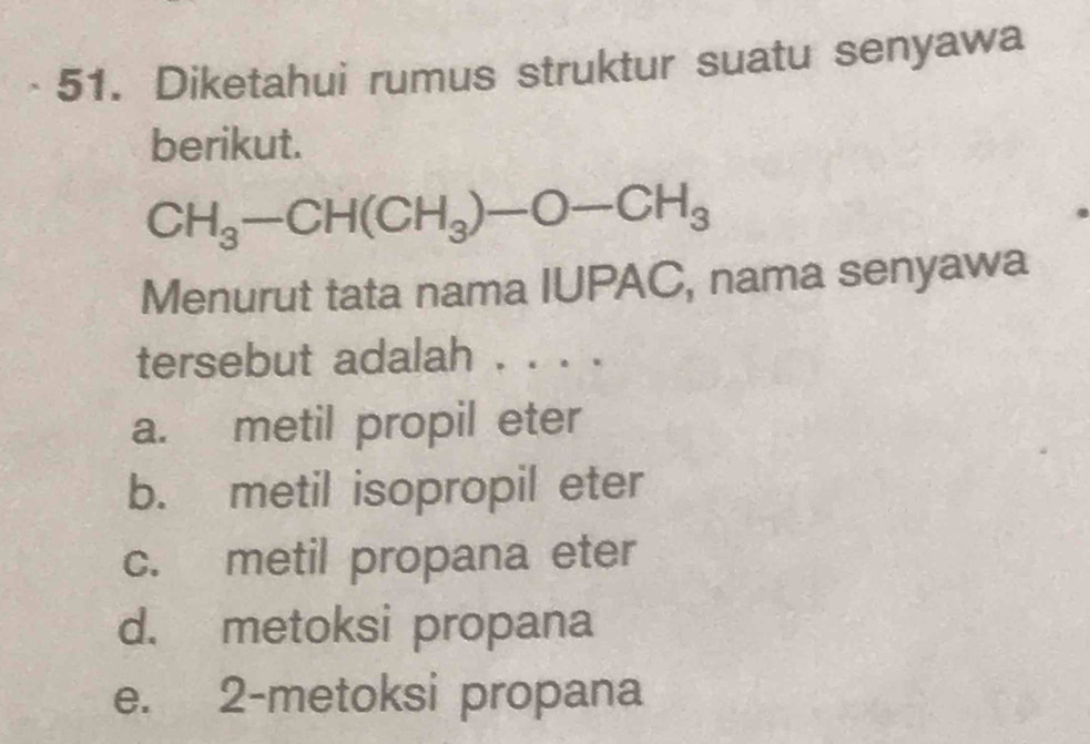 Diketahui rumus struktur suatu senyawa
berikut.
CH_3-CH(CH_3)-O-CH_3
Menurut tata nama IUPAC, nama senyawa
tersebut adalah . . . .
a. metil propil eter
b. metil isopropil eter
c. metil propana eter
d. metoksi propana
e. 2 -metoksi propana