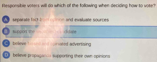 Responsible voters will do which of the following when deciding how to vote?
A separate fact from opinion and evaluate sources
B support the wealthies candidate
C believe biased and opiniated advertising
D believe propaganda supporting their own opinions