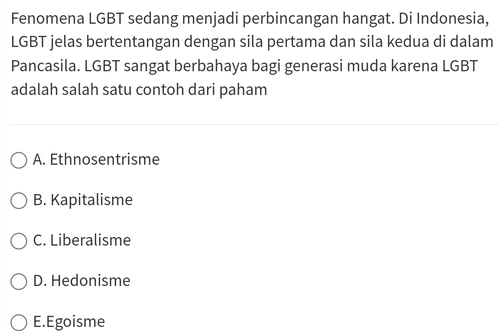 Fenomena LGBT sedang menjadi perbincangan hangat. Di Indonesia,
LGBT jelas bertentangan dengan sila pertama dan sila kedua di dalam
Pancasila. LGBT sangat berbahaya bagi generasi muda karena LGBT
adalah salah satu contoh dari paham
A. Ethnosentrisme
B. Kapitalisme
C. Liberalisme
D. Hedonisme
E.Egoisme