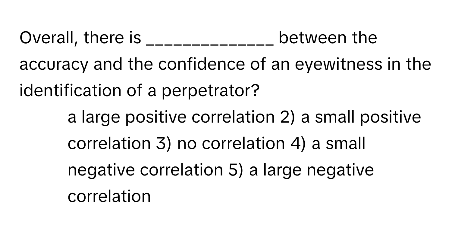 Overall, there is ______________ between the accuracy and the confidence of an eyewitness in the identification of a perpetrator?

1) a large positive correlation 2) a small positive correlation 3) no correlation 4) a small negative correlation 5) a large negative correlation