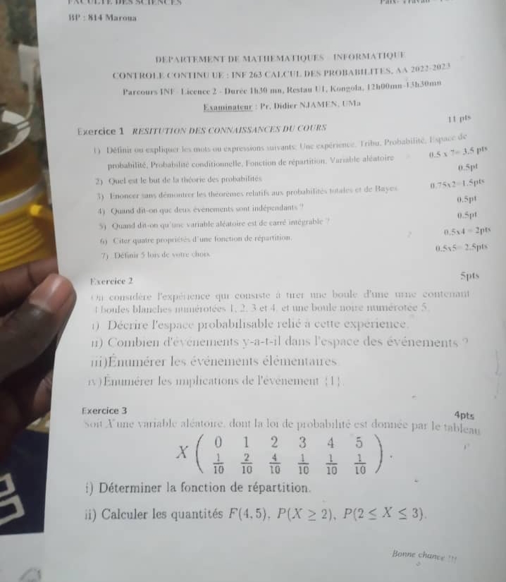 BP : 814 Maroua
DEPARTEMENT DE MATHEMATIQUES INFORMATIQUE
CONTROLE CONTINU UE : INF 263 CALCUL DES PROBABILITES, AA 2022-2023
Parcours INF - Licence 2 - Durée 1h30 mn, Restau U1, Kongola, 12h00mn-13h30mn
Examinateur : Pr. Didier NJAMEN, UMa
11 pts
Exercice 1 RESITUTION DES CONNAISSANCES DU COURS
1) Définir ou expliquer les mots ou expressions suivants: Une expérience. Tribu, Probabilité, Espace de
probabilité, Probabilité conditionnelle, Fonction de répartition, Variable aléatoire.5* 7=3.5pls
0.5pt
2) Quel est le but de la théorie des probabilités
3) Enoncer sans démontrer les théorèmes relatifs aux probabilités totales et de Bayes o 75* 2=1.Spts
4) Quand dit-on que deux évenements sont indépendants ?' 0.5pt
5) Quand dit-on qu'unc variable aléatoire est de carré intégrable ? 0.5pt
0.5_34=2pts
6) Citer quatre propriétés d'une fonction de répartition.
5* 5=2.5pts
7) Définir 5 lois de votre chors
Exercice 2 5pts
Un considère l'expérience qui consiste à tirer une boule d'une urne contenant
t boules blanches numérotées 1, 2. 3 et 4. et une boule noie numérotée 5.
1) Décrire l'espace probabilisable relié à cette expérience.
n)  Combien d'événements y-a-t-il dans l'espace des événements ?
ni)Eumérer les événements élémentaires
iv) Enumérer les iplications de l'événement 1
Exercice 3
4pts
soit Xune variable aléatoire, dont la loi de probabilité est donnée par le tableau
0 2
(  1/10  beginarrayr 1 2 hline 10endarray  4/10  beginarrayr 345  1/10  1/10  1/10 endpmatrix .
i) Déterminer la fonction de répartition.
ii) Calculer les quantités F(4.5),P(X≥ 2),P(2≤ X≤ 3).
Bonne chance ===