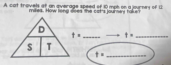 A cat travels at an average speed of 10 mph on a journey of 12
miles. How long does the cat's journey take? 
_ t=
t= _ 
_ t=