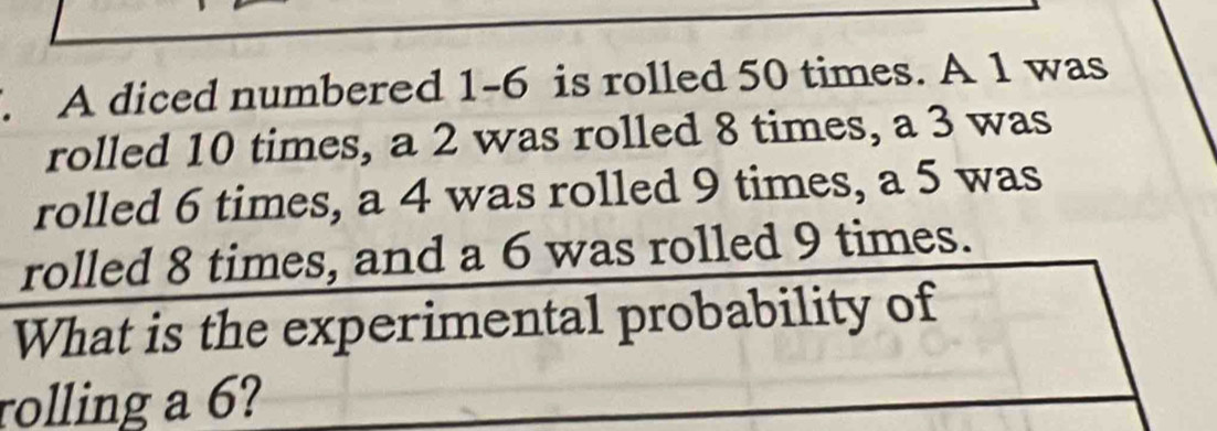 A diced numbered 1-6 is rolled 50 times. A 1 was 
rolled 10 times, a 2 was rolled 8 times, a 3 was 
rolled 6 times, a 4 was rolled 9 times, a 5 was 
rolled 8 times, and a 6 was rolled 9 times. 
What is the experimental probability of 
rolling a 6?