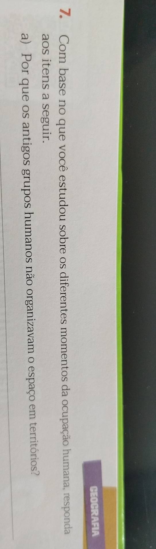 GEOCRAFIA 
7. Com base no que você estudou sobre os diferentes momentos da ocupação humana, responda 
aos itens a seguir. 
a) Por que os antigos grupos humanos não organizavam o espaço em territórios? 
_ 
_