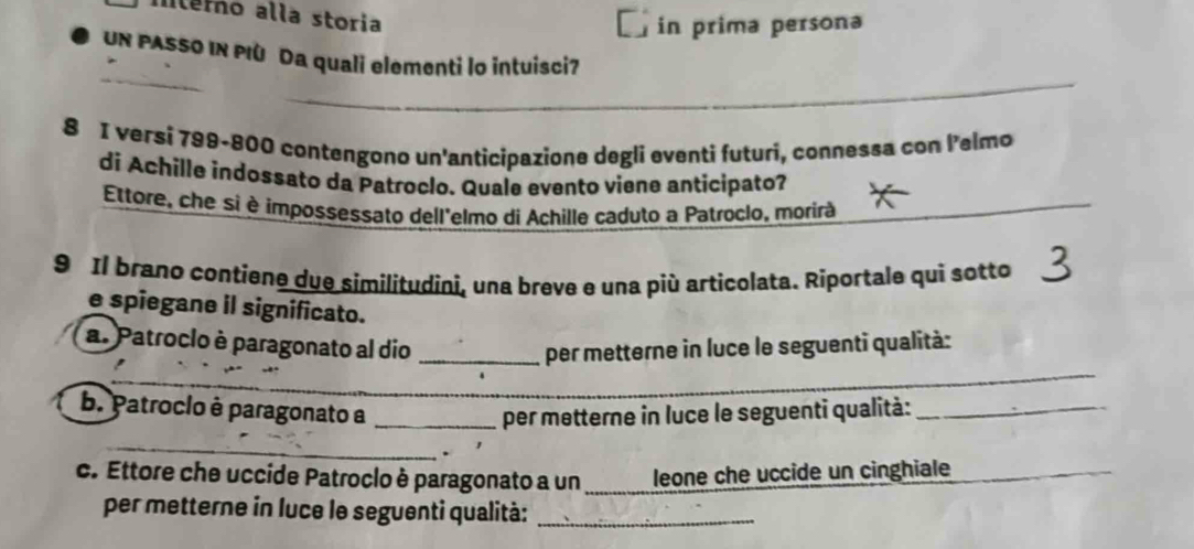 lemo alla storia 
in prima persona 
Un PASSO IN PIù Da quali elementi lo intuisci7 
_ 
_ 
_ 
_ 
_ 
8 I versi 799-800 contengono un'anticipazione degli eventi futuri, connessa con lelmo 
di Achille indossato da Patroclo. Quale evento viene anticipato? 
Ettore, che si è impossessato dell'elmo di Achille çaduto a Patroclo, morirà 
9 Il brano contiene due similitudini, una breve e una più articolata. Riportale qui sotto 
e spiegane il significato. 
a. Patroclo è paragonato al dio _per metterne in luce le seguenti qualità: 
_ 
_ 
b. Patroclo è paragonato a _per metterne in luce le seguenti qualità:_ 
_ 
c. Ettore che uccide Patroclo è paragonato a un leone che uccide un cinghiale_ 
per metterne in luce le seguenti qualità:_