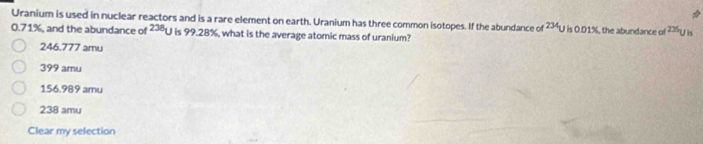 Uranium is used in nuclear reactors and is a rare element on earth. Uranium has three common isotopes. If the abundance of ²³U is 0.01%, the abundance of ?U is
0.71%, and the abundance of 238 is 99.28%, what is the average atomic mass of uranium?
246.777 amu
399 amu
156.989 amu
238 amu
Clear my selection