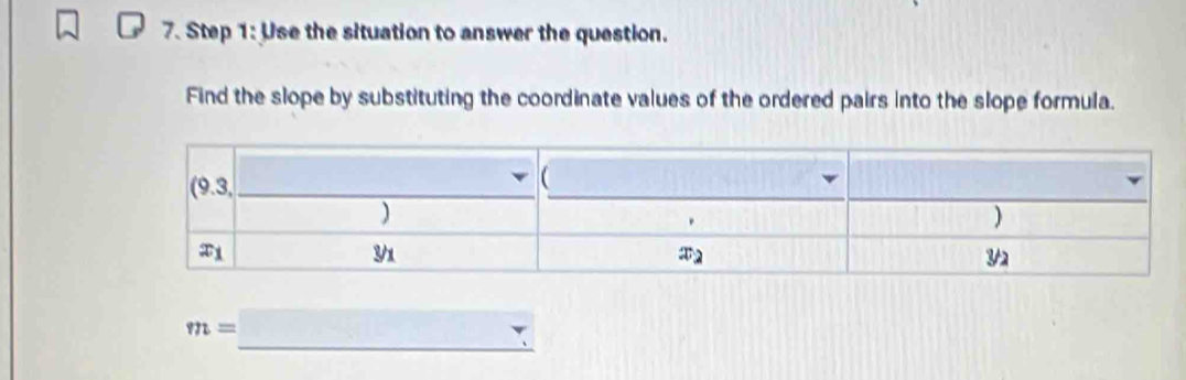 Use the situation to answer the question.
Find the slope by substituting the coordinate values of the ordered pairs into the slope formula.
m=□ _ v