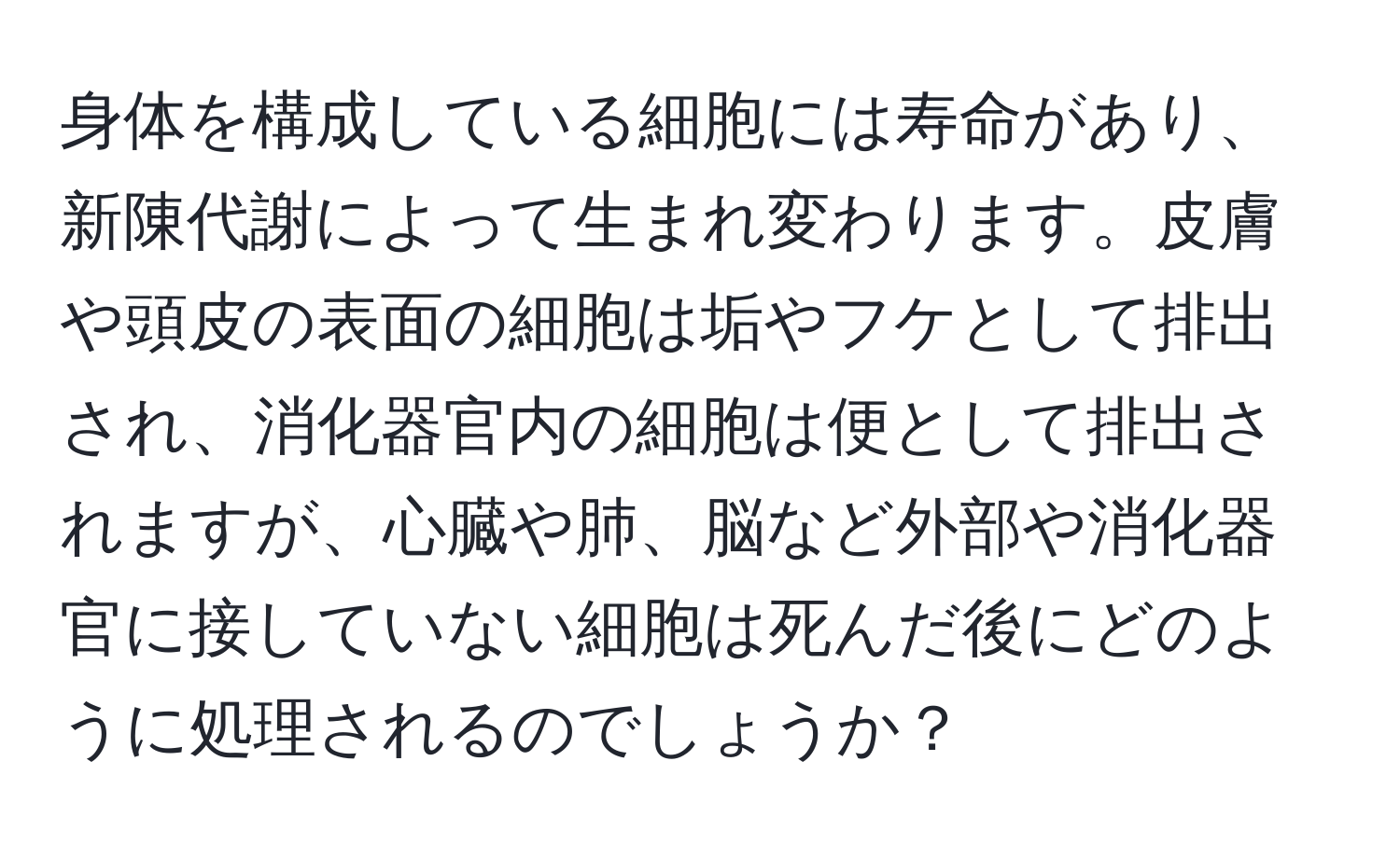 身体を構成している細胞には寿命があり、新陳代謝によって生まれ変わります。皮膚や頭皮の表面の細胞は垢やフケとして排出され、消化器官内の細胞は便として排出されますが、心臓や肺、脳など外部や消化器官に接していない細胞は死んだ後にどのように処理されるのでしょうか？