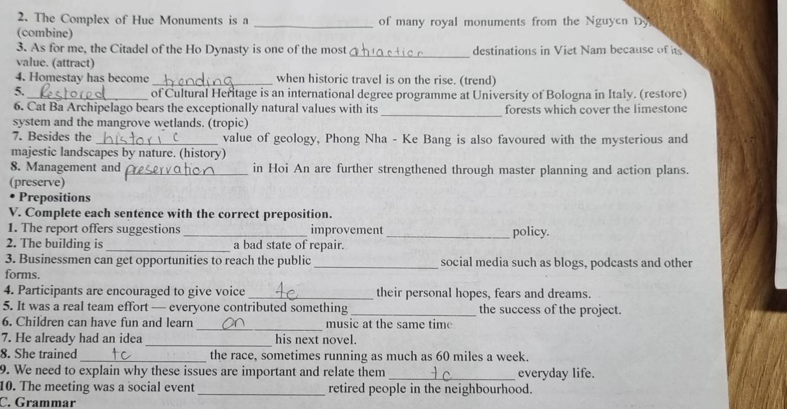 The Complex of Hue Monuments is a _ of many royal monuments from the Nguyen Dy 
(combine) 
3. As for me, the Citadel of the Ho Dynasty is one of the most destinations in Viet Nam because of its 
value. (attract) 
_ 
4. Homestay has become _when historic travel is on the rise. (trend) 
5. 
_of Cultural Heritage is an international degree programme at University of Bologna in Italy. (restore) 
6. Cat Ba Archipelago bears the exceptionally natural values with its_ forests which cover the limestone 
system and the mangrove wetlands. (tropic) 
7. Besides the_ value of geology, Phong Nha - Ke Bang is also favoured with the mysterious and 
majestic landscapes by nature. (history) 
8. Management and _in Hoi An are further strengthened through master planning and action plans. 
(preserve) 
• Prepositions 
V. Complete each sentence with the correct preposition. 
1. The report offers suggestions_ improvement _policy. 
2. The building is_ a bad state of repair. 
3. Businessmen can get opportunities to reach the public _social media such as blogs, podcasts and other 
forms. 
4. Participants are encouraged to give voice _their personal hopes, fears and dreams. 
5. It was a real team effort — everyone contributed something _the success of the project. 
6. Children can have fun and learn _music at the same time. 
7. He already had an idea_ his next novel. 
8. She trained _the race, sometimes running as much as 60 miles a week. 
9. We need to explain why these issues are important and relate them _everyday life. 
10. The meeting was a social event _retired people in the neighbourhood. 
C. Grammar
