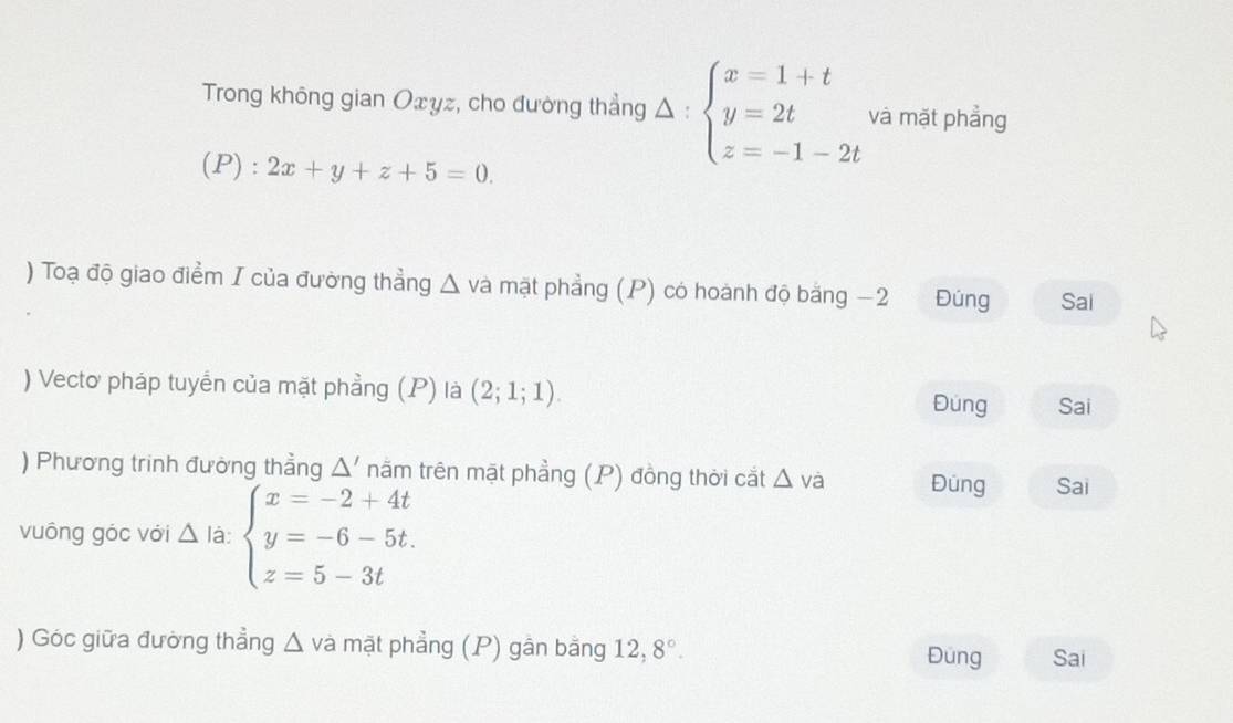 Trong không gian Oxyz, cho đường thẳng △ :beginarrayl x=1+t y=2t z=-1-2tendarray. và mặt phẳng
(P): 2x+y+z+5=0. 
) Toạ độ giao điểm I của đường thẳng △ và mặt phẳng (P) có hoành độ bằng −2 Đúng Sai
) Vectơ pháp tuyển của mặt phẳng (P) là (2;1;1). Đung Sai
) Phương trinh đường thẳng △ ' năm trên mặt phẳng (P) đồng thời cắt △ va Đüng Sai
vuông góc với △ I_2 beginarrayl x=-2+4t y=-6-5t. z=5-3tendarray.
) Góc giữa đường thẳng △ va mặt phẳng (P) gần bằng 12, 8°. 
Đung Sai