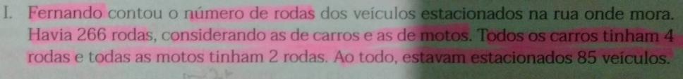 Fernando contou o número de rodas dos veículos estacionados na rua onde mora. 
Havia 266 rodas, considerando as de carros e as de motos. Todos os carros tinham 4
rodas e todas as motos tinham 2 rodas. Ao todo, estavam estacionados 85 veículos.