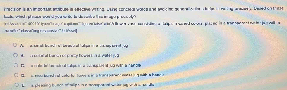 Precision is an important attribute in effective writing. Using concrete words and avoiding generalizations helps in writing precisely. Based on these
facts, which phrase would you write to describe this image precisely?
[edAsset d=^circ 140019°type=''image caption="'' figure="false" alt="A flower vase consisting of tulips in varied colors, placed in a transparent water jug with a
handle." class="img-responsive " /edAsset]
A. a small bunch of beautiful tulips in a transparent jug
B. a colorful bunch of pretty flowers in a water jug
C. a colorful bunch of tulips in a transparent jug with a handle
D. a nice bunch of colorful flowers in a transparent water jug with a handle
E. a pleasing bunch of tulips in a transparent water jug with a handle