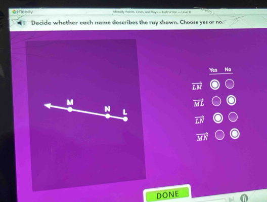 ●i-Ready Identify Points, Lines, and Rays — Instruction — Level D
Decide whether each name describes the ray shown. Choose yes or no.
Yes No
vector LM
vector ML
N L
vector LN
vector MN
DONE