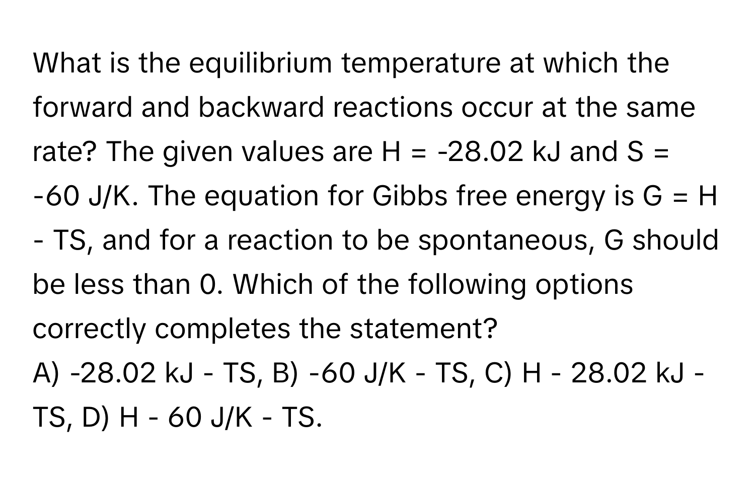 What is the equilibrium temperature at which the forward and backward reactions occur at the same rate? The given values are H = -28.02 kJ and S = -60 J/K. The equation for Gibbs free energy is G = H - TS, and for a reaction to be spontaneous, G should be less than 0. Which of the following options correctly completes the statement?

A) -28.02 kJ - TS,  B) -60 J/K - TS,  C) H - 28.02 kJ - TS,  D) H - 60 J/K - TS.