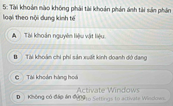 5: Tài khoản nào không phải tài khoản phản ánh tài sản phân
loại theo nội dung kinh tế
A Tài khoản nguyên liệu vật liệu.
B Tài khoản chi phí sản xuất kinh doanh dở dang
C Tài khoản hàng hoá
Activate Windows
D Không có đáp án đúng to Settings to activate Windows.