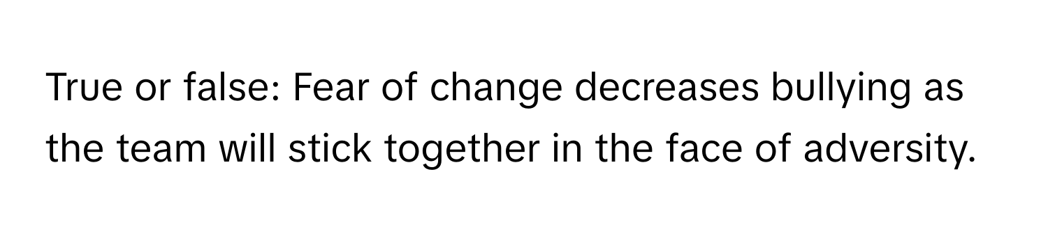 True or false: Fear of change decreases bullying as the team will stick together in the face of adversity.