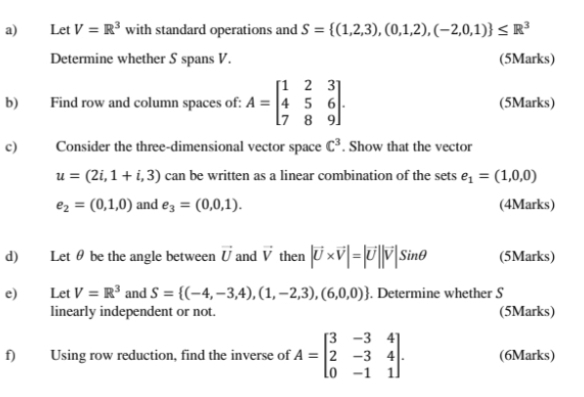 Let V=R^3 with standard operations and S= (1,2,3),(0,1,2),(-2,0,1) ≤ R^3
Determine whether S spans V. (5Marks) 
b) Find row and column spaces of: A=beginbmatrix 1&2&3 4&5&6 7&8&9endbmatrix. (5Marks) 
c) Consider the three-dimensional vector space C^3. Show that the vector
u=(2i,1+i,3) can be written as a linear combination of the sets e_1=(1,0,0)
e_2=(0,1,0) and e_3=(0,0,1). (4Marks) 
d) Let θ be the angle between vector U and vector V then |vector U* vector V|=|vector U||vector V|sin θ (5Marks) 
e) Let V=R^3 and S= (-4,-3,4),(1,-2,3),(6,0,0). Determine whether S 
linearly independent or not. (5Marks) 
f) Using row reduction, find the inverse of A=beginbmatrix 3&-3&4 2&-3&4 0&-1&1endbmatrix. (6Marks)