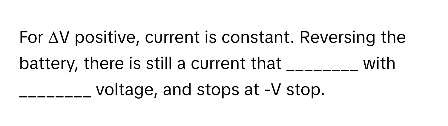 For ΔV positive, current is constant. Reversing the battery, there is still a current that ________ with ________ voltage, and stops at -V stop.