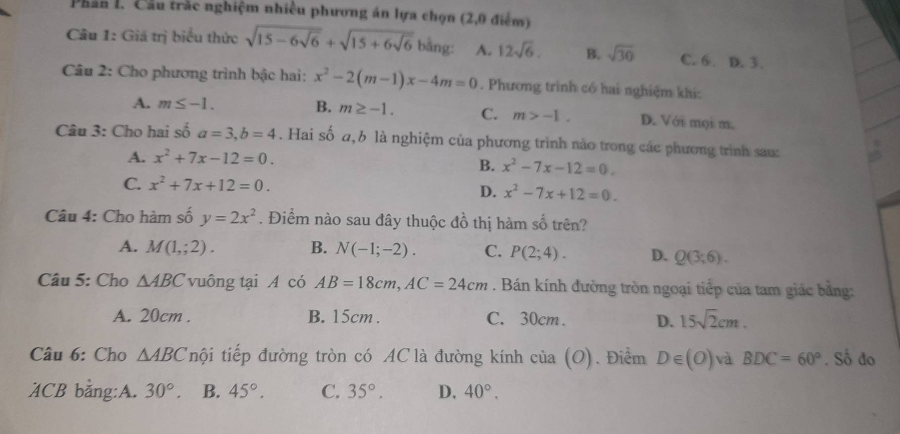 Phân 1. Cầu trác nghiệm nhiều phương án lựa chọn (2,0 điểm)
Câu 1: Giá trị biểu thức sqrt(15-6sqrt 6)+sqrt(15+6sqrt 6) bằng: A. 12sqrt(6). B. sqrt(30) C. 6. D. 3.
Câu 2: Cho phương trình bậc hai: x^2-2(m-1)x-4m=0. Phương trình có hai nghiệm khí:
C. m>-1.
A. m≤ -1. B. m≥ -1. D. Với mọi m.
Câu 3: Cho hai số a=3, b=4. Hai số a,b là nghiệm của phương trình nào trong các phương trình sau:
A. x^2+7x-12=0.
B. x^2-7x-12=0.
C. x^2+7x+12=0.
D. x^2-7x+12=0. 
Câu 4: Cho hàm số y=2x^2. Điểm nào sau đây thuộc đồ thị hàm số trên?
A. M(1,;2). B. N(-1;-2). C. P(2;4).
D. Q(3;6). 
Câu 5: Cho △ ABC vuông tại A có AB=18cm, AC=24cm. Bán kính đường tròn ngoại tiếp của tam giác bằng:
A. 20cm. B. 15cm. C. 30cm. 15sqrt(2)cm. 
D.
Câu 6: Cho △ ABC nội tiếp đường tròn có AC là đường kính cia(O). Điểm D∈ (O) và BDC=60°. Số đo
ACB bằng:A. 30°. B. 45°. C. 35°. D. 40°.