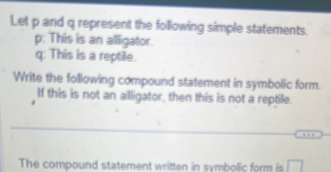 Let p and q represent the following simple statements.
p : This is an allligator.
q : This is a reptile. 
Write the following compound statement in symbolic form. 
If this is not an alligator, then this is not a reptile. 
_ 
The compound statement written in symbolic form is □