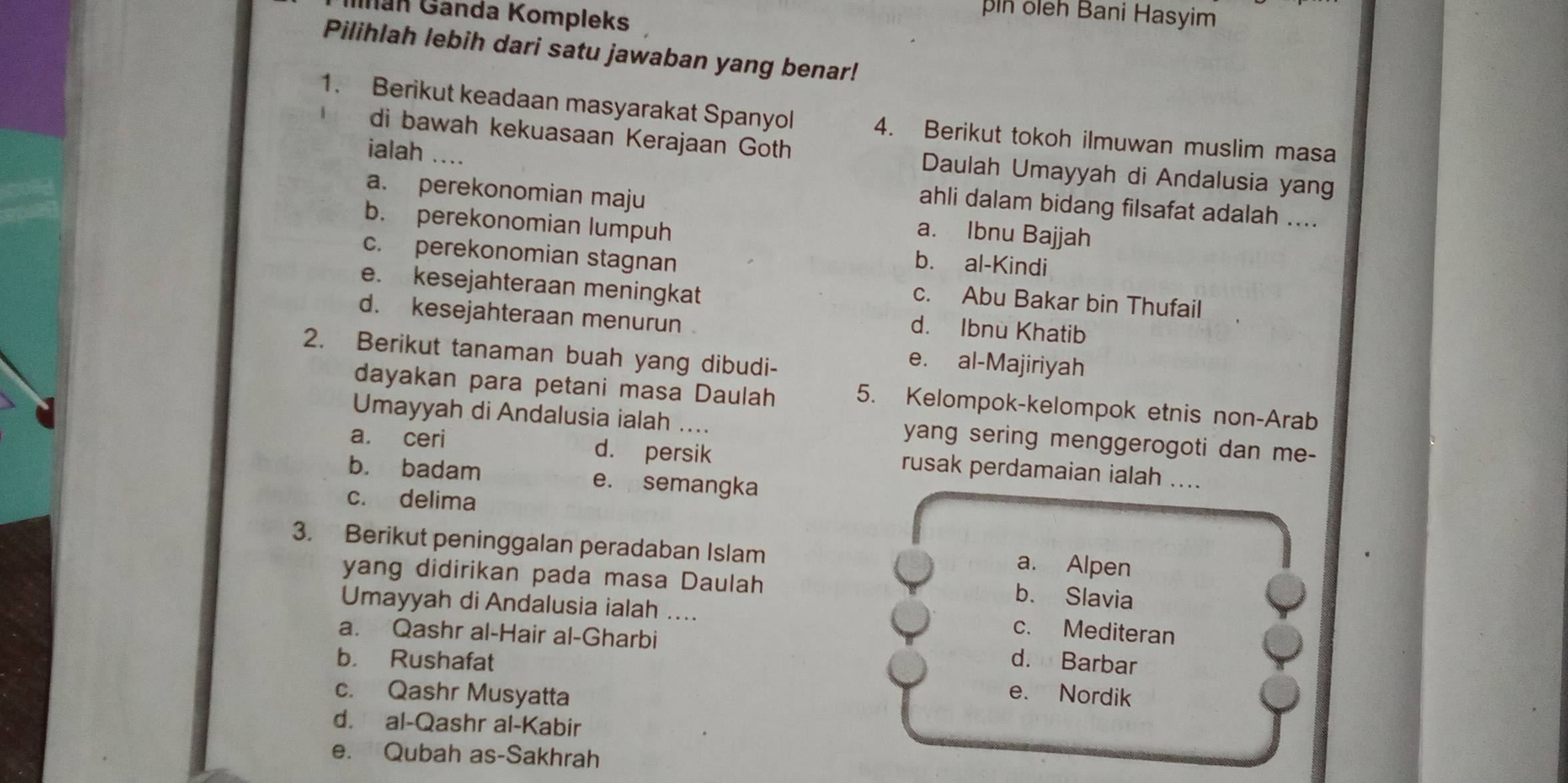 nan Gánda Kompleks
n oleh Bani Hasyim
Pilihlah lebih dari satu jawaban yang benar!
1. Berikut keadaan masyarakat Spanyol 4. Berikut tokoh ilmuwan muslim masa
ialah ....
di bawah kekuasaan Kerajaan Goth Daulah Umayyah di Andalusia yang
a. perekonomian maju a. Ibnu Bajjah
ahli dalam bidang filsafat adalah ....
b. perekonomian lumpuh
c. perekonomian stagnan
b. al-Kindi
e. kesejahteraan meningkat
c. Abu Bakar bin Thufail
d. kesejahteraan menurun
d. Ibnu Khatib
2. Berikut tanaman buah yang dibudi-
e. al-Majiriyah
dayakan para petani masa Daulah 5. Kelompok-kelompok etnis non-Arab
Umayyah di Andalusia ialah .... yang sering menggerogoti dan me-
a. ceri d. persik rusak perdamaian ialah ....
b. badam e. semangka
c. delima
3. Berikut peninggalan peradaban Islam
a. Alpen
yang didirikan pada masa Daulah
b. Slavia
Umayyah di Andalusia ialah ....
a. Qashr al-Hair al-Gharbi
c. Mediteran
b. Rushafat d. Barbar
c. Qashr Musyatta
e. Nordik
d. al-Qashr al-Kabir
e. Qubah as-Sakhrah