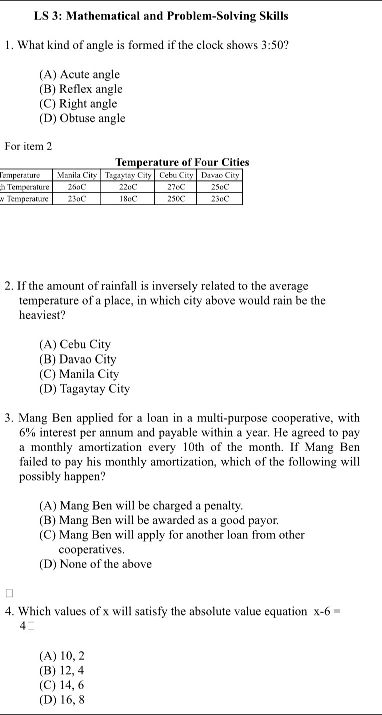 LS 3: Mathematical and Problem-Solving Skills
1. What kind of angle is formed if the clock shows 3:50 ?
(A) Acute angle
(B) Reflex angle
(C) Right angle
(D) Obtuse angle
For item 2
r Cities
T
g
2. If the amount of rainfall is inversely related to the average
temperature of a place, in which city above would rain be the
heaviest?
(A) Cebu City
(B) Davao City
(C) Manila City
(D) Tagaytay City
3. Mang Ben applied for a loan in a multi-purpose cooperative, with
6% interest per annum and payable within a year. He agreed to pay
a monthly amortization every 10th of the month. If Mang Ben
failed to pay his monthly amortization, which of the following will
possibly happen?
(A) Mang Ben will be charged a penalty.
(B) Mang Ben will be awarded as a good payor.
(C) Mang Ben will apply for another loan from other
cooperatives.
(D) None of the above
4. Which values of x will satisfy the absolute value equation x-6=
4⊥
(A) 10, 2
(B) 12, 4
(C) 14, 6
(D) 16, 8