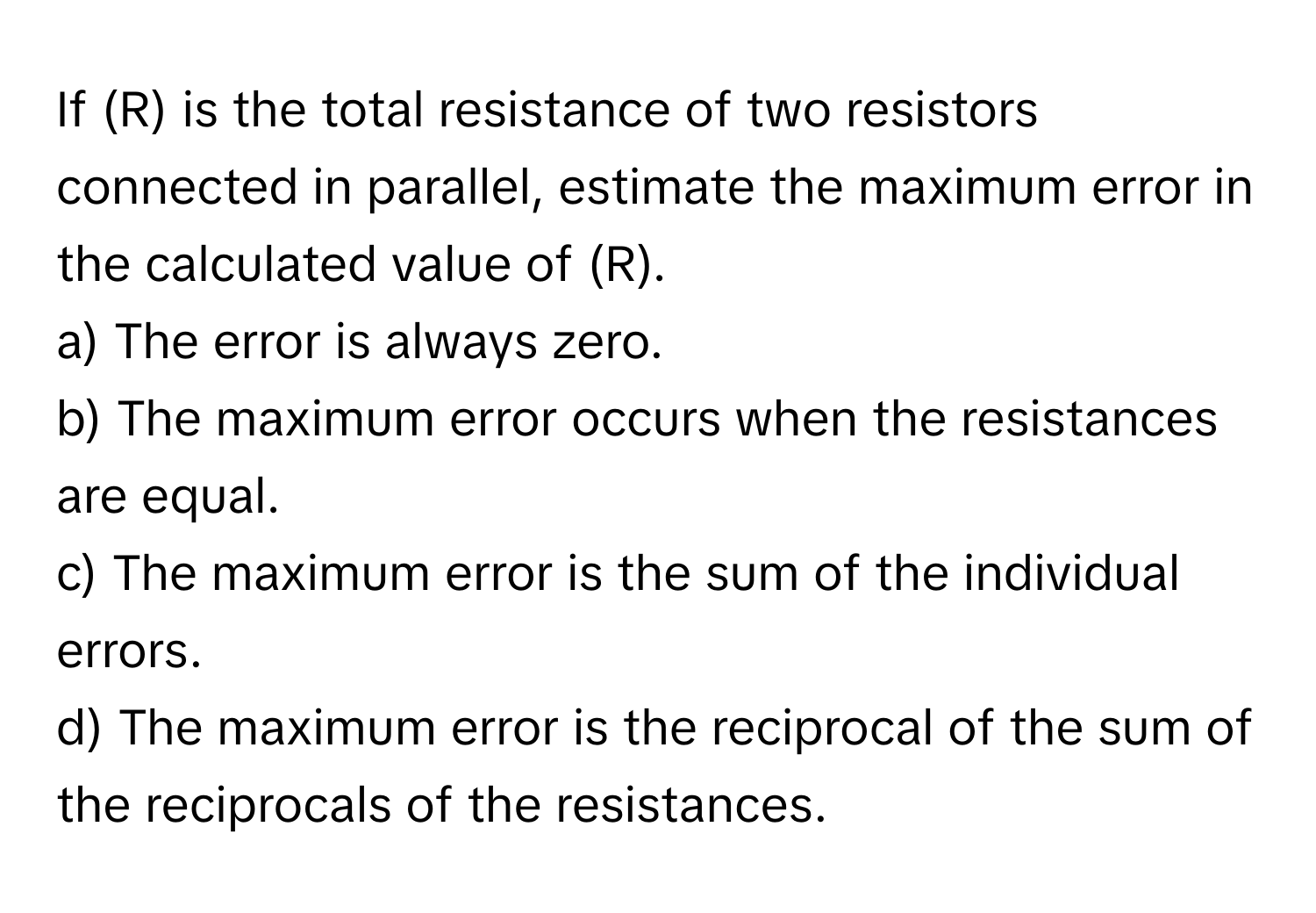 If (R) is the total resistance of two resistors connected in parallel, estimate the maximum error in the calculated value of (R).

a) The error is always zero.
b) The maximum error occurs when the resistances are equal.
c) The maximum error is the sum of the individual errors.
d) The maximum error is the reciprocal of the sum of the reciprocals of the resistances.