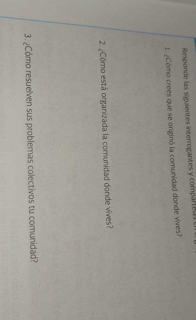 Responde las siguientes interrogantes y compártelas en 
1. ¿Cómo crees que se originó la comunidad donde vives? 
2. ¿Cómo está organizada la comunidad donde vives? 
3. ¿Cómo resuelven sus problemas colectivos tu comunidad?