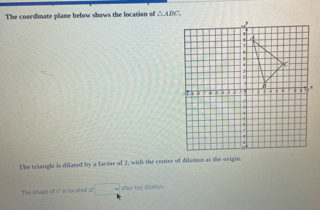 The coordinate plane below shows the location of △ ABC. 
The triangle is dilated by a factor of 2, with the center of dilation at the origin. 
The image of C is located at □ after the dilation.