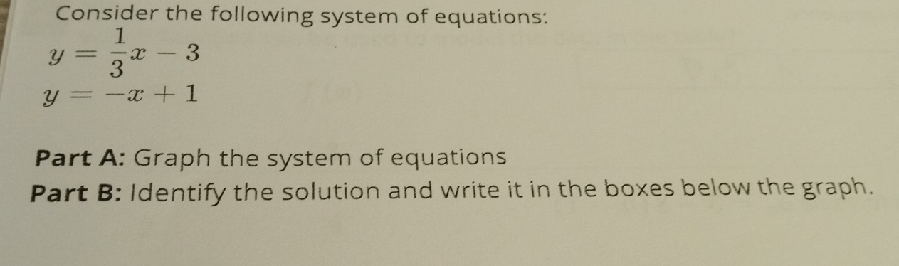 Consider the following system of equations:
y= 1/3 x-3
y=-x+1
Part A: Graph the system of equations
Part B: Identify the solution and write it in the boxes below the graph.