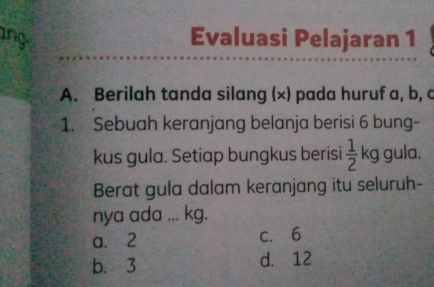 ang Evaluasi Pelajaran 1
A. Berilah tanda silang (×) pada huruf a, b, c
1. Sebuah keranjang belanja berisi 6 bung-
kus gula. Setiap bungkus berisi  1/2 kg gula.
Berat gula dalam keranjang itu seluruh-
nya ada ... kg.
a. 2 c. 6
b. 3
d. 12