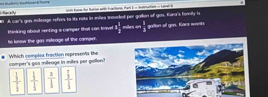 m/student/dashboard/home
HReady Unit Rates for Ratios with Fractions, Part 2 — Instruction — Level G
A car's gas mileage refers to its rate in miles traveled per gallon of gas. Kara's family is
thinking about renting a camper that can travel 3 1/2  miles on  1/3  gallon of gas. Kara wants
to know the gas mileage of the camper.
Which complex fraction represents the
camper's gas mileage in miles per gallon?
frac  1/3  7/2  frac  1/2  1/3  frac 3 1/3  frac  7/2  1/3 