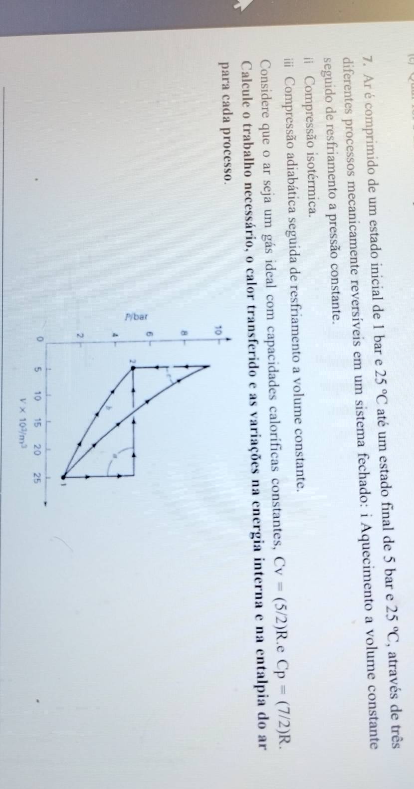 Ar écomprimido de um estado inicial de 1 bar e 25°C até um estado final de 5 bar e 25°C , através de três 
diferentes processos mecanicamente reversíveis em um sistema fechado: i Aquecimento a volume constante 
seguido de resfriamento a pressão constante. 
i Compressão isotérmica. 
i Compressão adiabática seguida de resfriamento a volume constante. 
Considere que o ar seja um gás ideal com capacidades caloríficas constantes, Cv=(5/2)R. e Cp=(7/2)R. 
Calcule o trabalho necessário, o calor transferido e as variações na energia interna e na entalpia do ar 
para cada processo.
10
8
6
2
4
2
0 5 10 15 20 25
V* 10^3/m^3