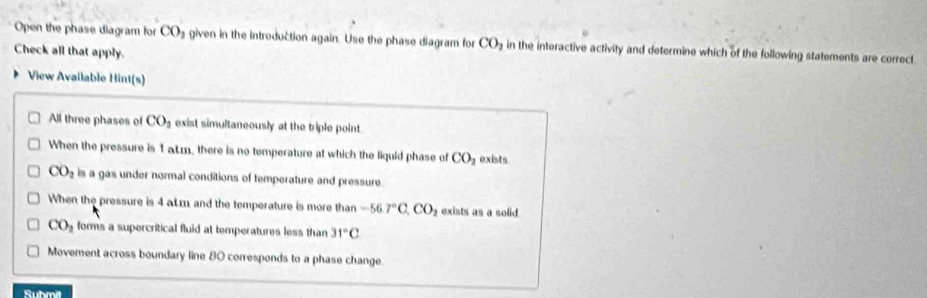 Open the phase diagram for CO_2 given in the introduction again. Use the phase diagram for CO_2 in the interactive activity and determine which of the following statements are correct.
Check all that apply.
View Available Hint(s)
All three phases of CO_2 exist simultaneously at the triple point.
When the pressure is 1 aLm, there is no temperature at which the liquid phase of CO_2 exists
CO_2 is a gas under normal conditions of temperature and pressure
When the pressure is 4 aLm and the temperature is more than -56.7°C, CO_2 exists as a solid
CO_2 forms a supercritical fluid at temperatures less than 31°C
Movement across boundary line 80 corresponds to a phase change.
Suhmit