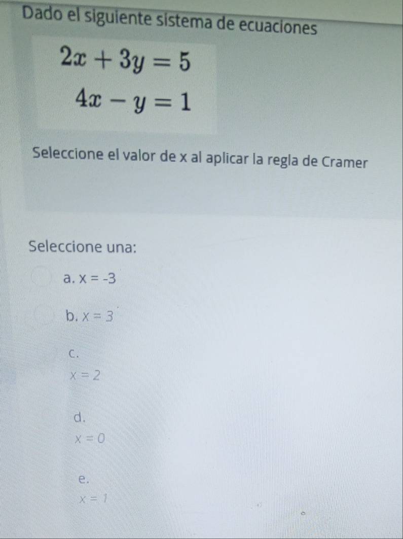 Dado el siguiente sistema de ecuaciones
2x+3y=5
4x-y=1
Seleccione el valor de x al aplicar la regla de Cramer
Seleccione una:
a. x=-3
b. x=3
C.
x=2
d.
x=0
e.
x=1