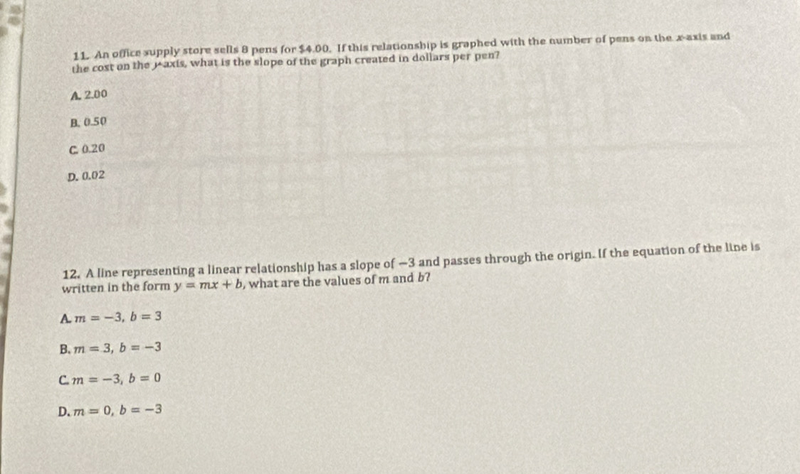 An office supply store sells 8 pens for $4.00. If this relationship is graphed with the number of pens on the x-axis and
the cost on the 1 axis, what is the slope of the graph created in dollars per pen?
A. 2.00
B. 0.50
C. 0.20
D. 0.02
12. A line representing a linear relationship has a slope of —3 and passes through the origin. If the equation of the line is
written in the form y=mx+b , what are the values of m and b?
A m=-3, b=3
B、 m=3, b=-3
C m=-3, b=0
D. m=0, b=-3