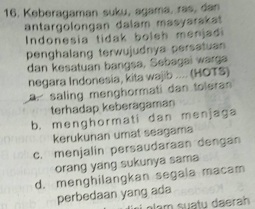 16, Keberagaman suku, agama, ras, dan
antargolongan dalam masyarakat 
Indonesia tidak boleh menjadi
penghalang terwujudnya persatuan
dan kesatuan bangsa, Sebagai warga
negara Indonesia, kita wajib .... (HOTS)
a. saling menghormati dan toleran
terhadap keberagaman
b. menghormati dan menjaga
kerukunan umat seagama
c. menjalin persaudaraan dengan
orang yang sukunya sama
d. menghilangkan segala macam
perbedaan yang ada
g sua tu daerah