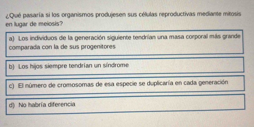 ¿Qué pasaría si los organismos produjesen sus células reproductivas mediante mitosis
en lugar de meiosis?
a) Los individuos de la generación siguiente tendrían una masa corporal más grande
comparada con la de sus progenitores
b) Los hijos siempre tendrían un síndrome
c) El número de cromosomas de esa especie se duplicaría en cada generación
d) No habría diferencia