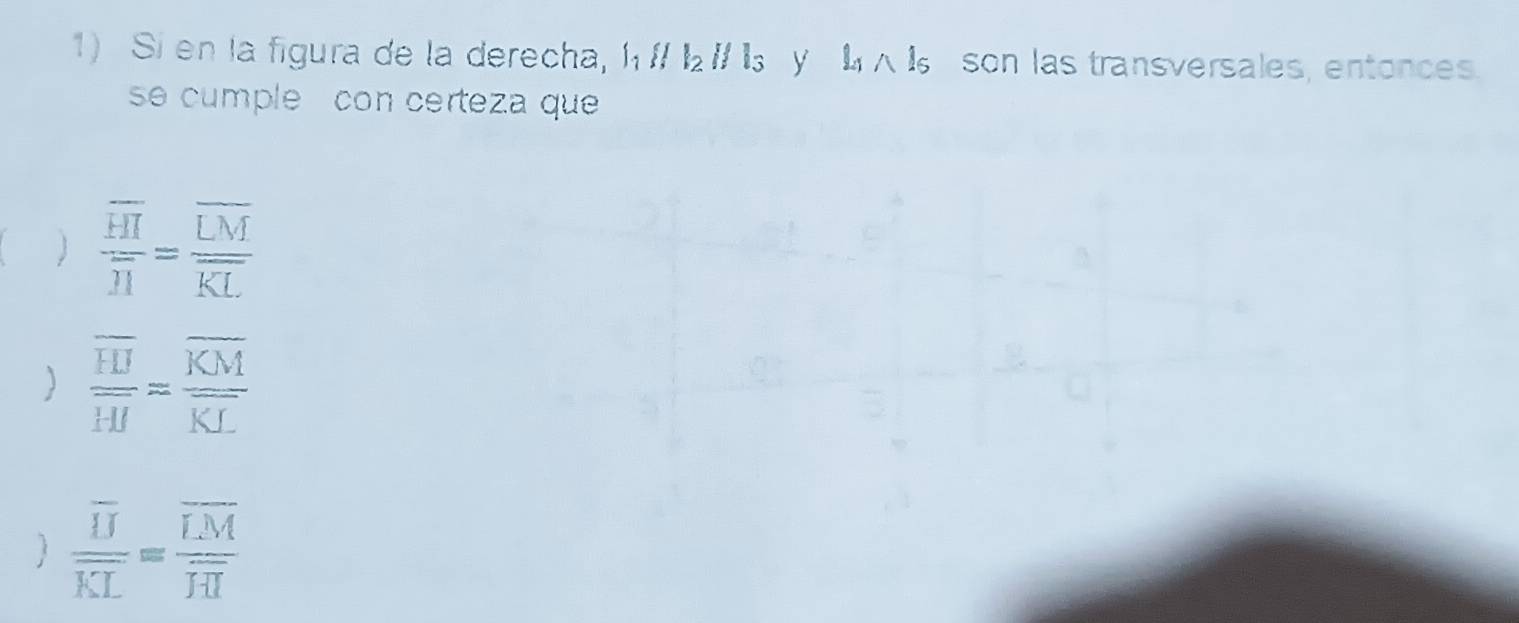 Si en la figura de la derecha, l_1parallel l_2parallel l_3 y l_1∩ l_5 son las transversales, entonces.
se cumple con certeza que
 frac overline HIoverline H=frac overline LMoverline KL
) frac overline HJoverline HJ=frac overline KMoverline KL
) frac overline IJoverline KL=frac overline IMoverline IH