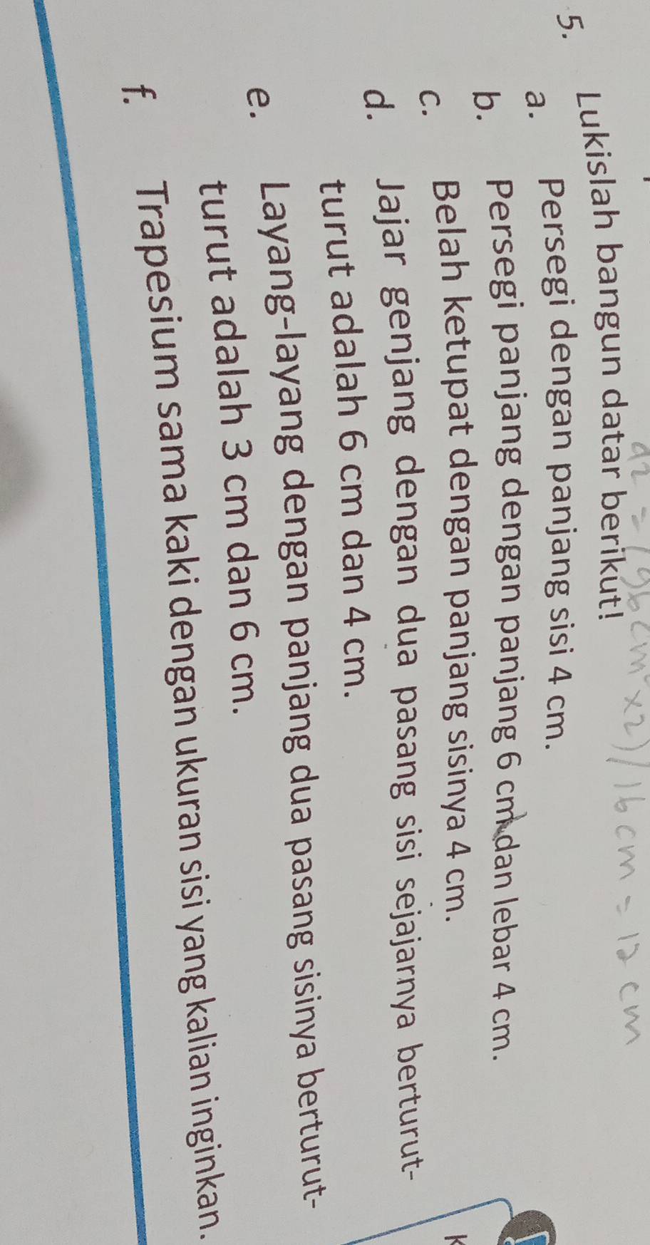 Lukislah bangun datar berikut! 
a. Persegi dengan panjang sisi 4 cm. 
b. Persegi panjang dengan panjang 6 cm dan lebar 4 cm. 
c. Belah ketupat dengan panjang sisinya 4 cm. 
K 
d. Jajar genjang dengan dua pasang sisi sejajarnya berturut- 
turut adalah 6 cm dan 4 cm. 
e. Layang-layang dengan panjang dua pasang sisinya berturut- 
turut adalah 3 cm dan 6 cm. 
f. Trapesium sama kaki dengan ukuran sisi yang kalian inginkan.