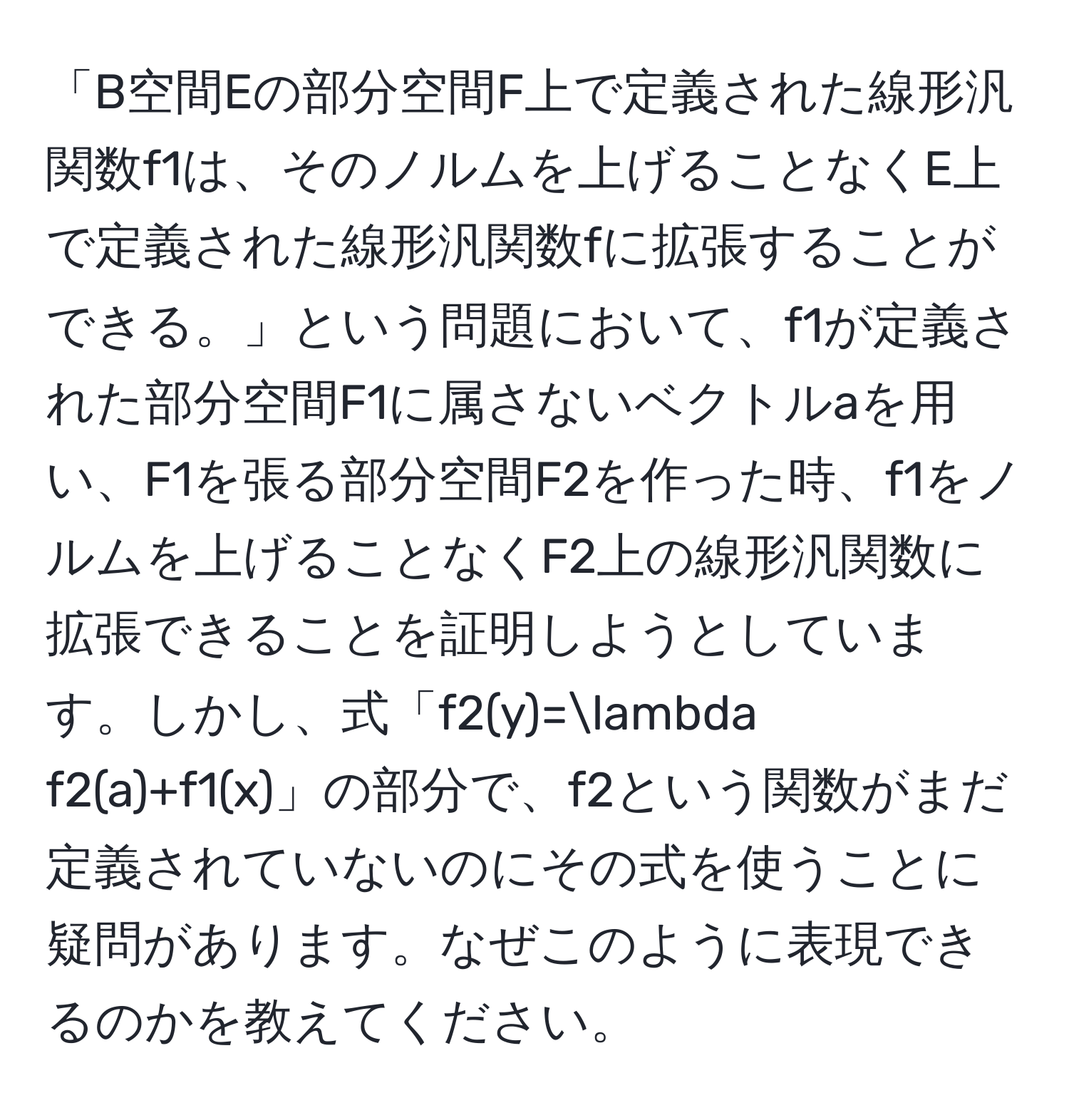 「B空間Eの部分空間F上で定義された線形汎関数f1は、そのノルムを上げることなくE上で定義された線形汎関数fに拡張することができる。」という問題において、f1が定義された部分空間F1に属さないベクトルaを用い、F1を張る部分空間F2を作った時、f1をノルムを上げることなくF2上の線形汎関数に拡張できることを証明しようとしています。しかし、式「f2(y)=lambda f2(a)+f1(x)」の部分で、f2という関数がまだ定義されていないのにその式を使うことに疑問があります。なぜこのように表現できるのかを教えてください。