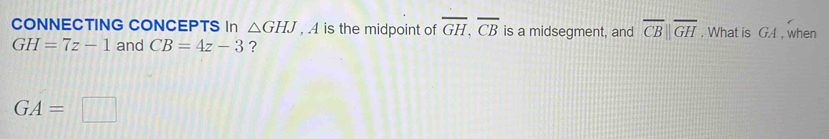 CONNECTING CONCEPTS In △ GHJ , 4 is the midpoint of overline GH, overline CB is a midsegment, and overline CB||overline GH. What is GA , when
GH=7z-1 and CB=4z-3 ?
GA=□