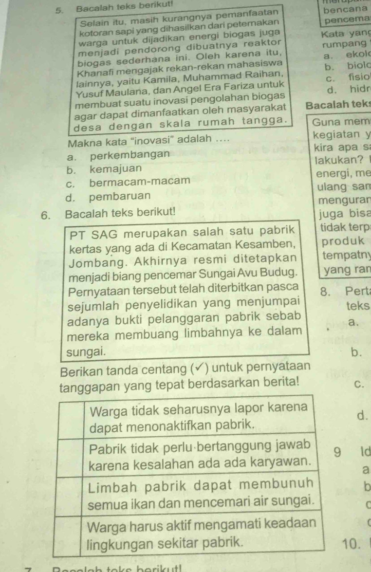 Bacalah teks berikut!
Selain itu, masih kurangnya pemanfaatan bencana
kotoran sapi yang dihasilkan dari peternakan pencema
warga untuk dijadikan energi biogas juga Kata yan
menjadi pendorong dibuatnya reaktor rumpang
biogas sederhana ini. Oleh karena itu,
Khanafi mengajak rekan-rekan mahasiswa a. ekok
b. biolc
lainnya, yaitu Kamila, Muhammad Raihan,
Yusuf Maulana, dan Angel Era Fariza untuk c. fisio
membuat suatu inovasi pengolahan biogas d. hidr
agar dapat dimanfaatkan oleh masyarakat Bacalah tek
desa dengan skala rumah tangga. Guna mem
Makna kata “inovasi” adalah … kegiatan y
a. perkembangan kira apa s
b. kemajuan lakukan?
energi, me
c. bermacam-macam
ulang san
d. pembaruan
menguran
6. Bacalah teks berikut!
juga bisa
PT SAG merupakan salah satu pabrik tidak terp
kertas yang ada di Kecamatan Kesamben, produk
Jombang. Akhirnya resmi ditetapkan tempatny
menjadi biang pencemar Sungai Avu Budug. yang ran
Pernyataan tersebut telah diterbitkan pasca 8. Pert
sejumlah penyelidikan yang menjumpai teks
adanya bukti pelanggaran pabrik sebab
a.
mereka membuang limbahnya ke dalam
sungai. b.
Berikan tanda centang (✓) untuk pernyataan
pan yang tepat berdasarkan berita!
C.
d.
ld
a
b
10.
1