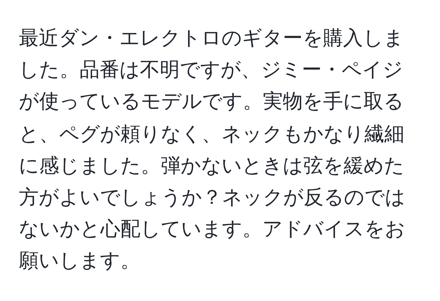 最近ダン・エレクトロのギターを購入しました。品番は不明ですが、ジミー・ペイジが使っているモデルです。実物を手に取ると、ペグが頼りなく、ネックもかなり繊細に感じました。弾かないときは弦を緩めた方がよいでしょうか？ネックが反るのではないかと心配しています。アドバイスをお願いします。