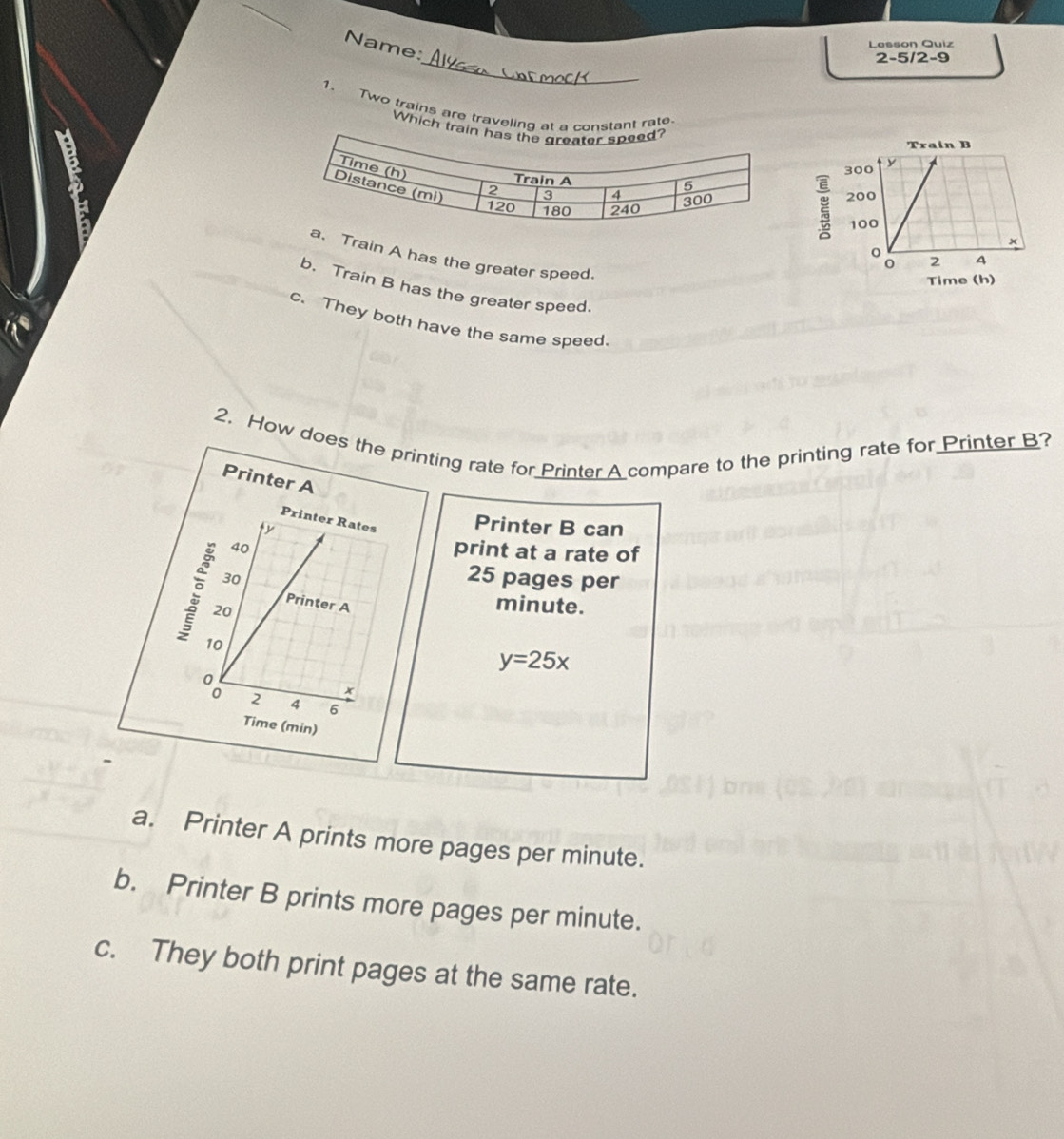 Name:
Lasson Quiz
_
2-5/2-9
1. Two trains are traveling atstant rate.
Which t
6
Train A has the greater speed.
b. Train B has the greater speed.
c. They both have the same speed.
2. How does the printing rate for Printer A compare to the printing rate for Printer B?
Printer A
Printer Rates Printer B can
ty
40
print at a rate of
30
25 pages per
Printer A
20
minute.
10
y=25x
x
2 4 6
Time (min)
a. Printer A prints more pages per minute.
b. Printer B prints more pages per minute.
c. They both print pages at the same rate.