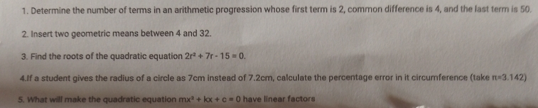 Determine the number of terms in an arithmetic progression whose first term is 2, common difference is 4, and the last term is 50. 
2. Insert two geometric means between 4 and 32. 
3. Find the roots of the quadratic equation 2r^2+7r-15=0. 
4.If a student gives the radius of a circle as 7cm instead of 7.2cm, calculate the percentage error in it circumference (take π =3.142)
5. What will make the quadratic equation mx^2+kx+c=0 have linear factors